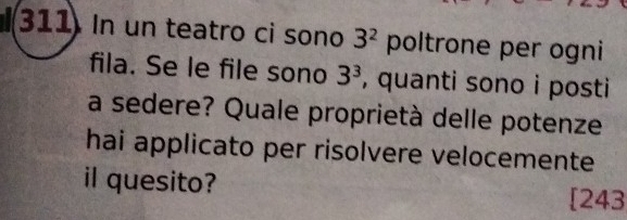 311 In un teatro ci sono 3^2 poltrone per ogni 
fila. Se le file sono 3^3 , quanti sono i posti 
a sedere? Quale proprietà delle potenze 
hai applicato per risolvere velocemente 
il quesito? 
[243