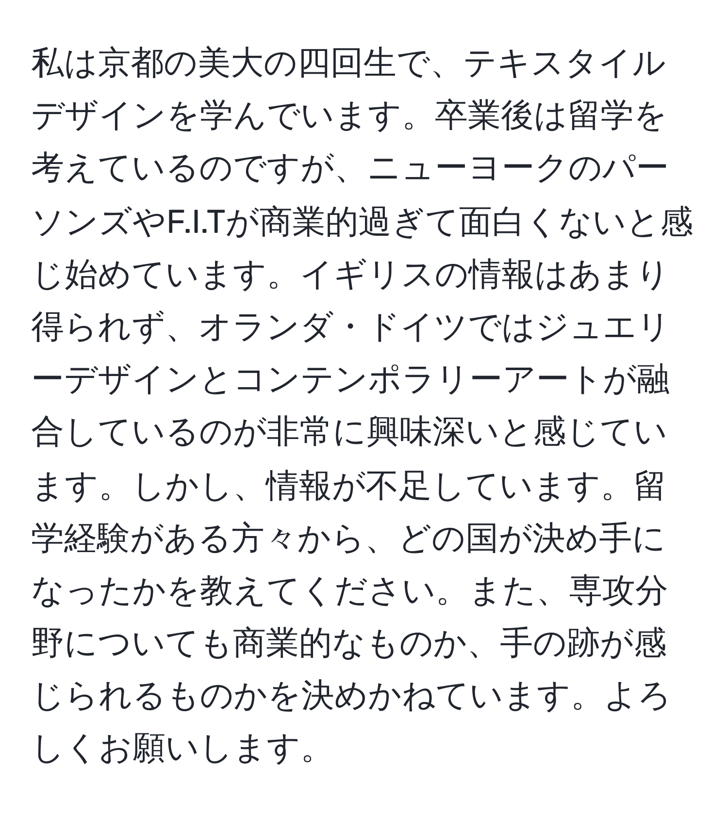 私は京都の美大の四回生で、テキスタイルデザインを学んでいます。卒業後は留学を考えているのですが、ニューヨークのパーソンズやF.I.Tが商業的過ぎて面白くないと感じ始めています。イギリスの情報はあまり得られず、オランダ・ドイツではジュエリーデザインとコンテンポラリーアートが融合しているのが非常に興味深いと感じています。しかし、情報が不足しています。留学経験がある方々から、どの国が決め手になったかを教えてください。また、専攻分野についても商業的なものか、手の跡が感じられるものかを決めかねています。よろしくお願いします。