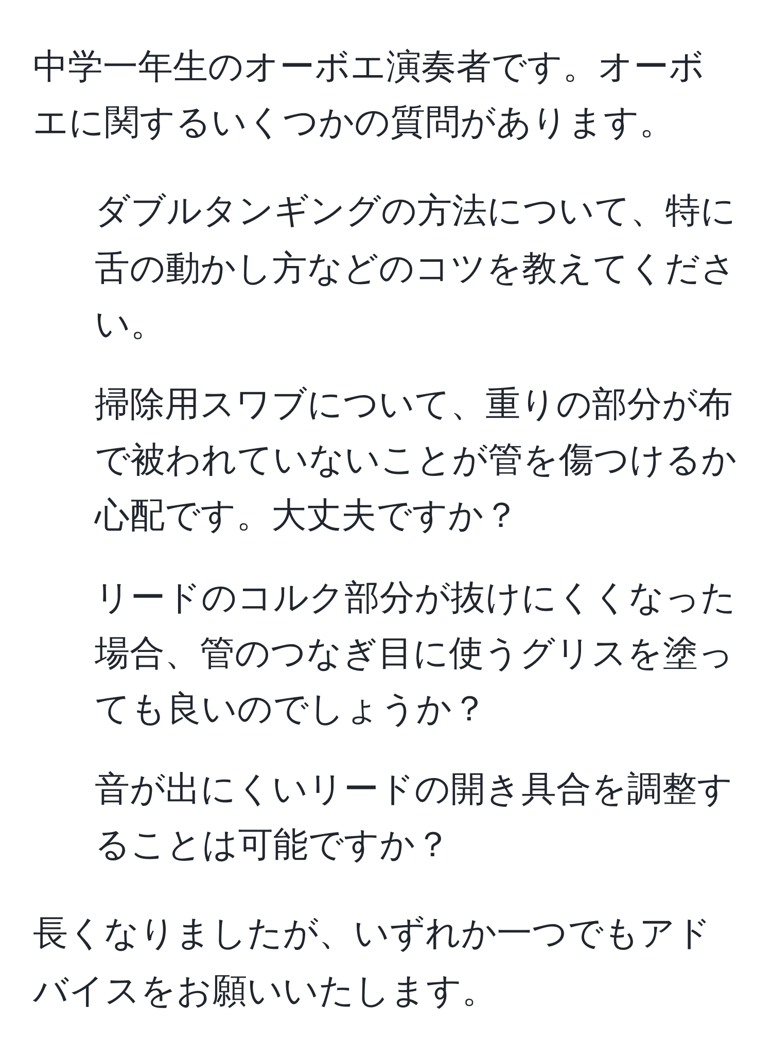 中学一年生のオーボエ演奏者です。オーボエに関するいくつかの質問があります。  
1. ダブルタンギングの方法について、特に舌の動かし方などのコツを教えてください。  
2. 掃除用スワブについて、重りの部分が布で被われていないことが管を傷つけるか心配です。大丈夫ですか？  
3. リードのコルク部分が抜けにくくなった場合、管のつなぎ目に使うグリスを塗っても良いのでしょうか？  
4. 音が出にくいリードの開き具合を調整することは可能ですか？  

長くなりましたが、いずれか一つでもアドバイスをお願いいたします。