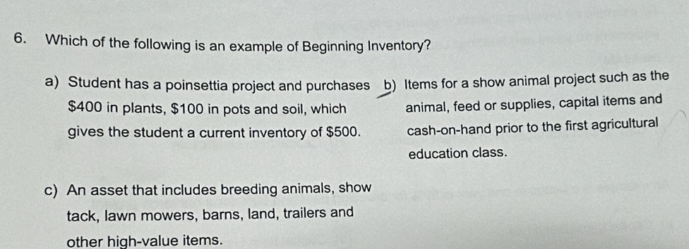 Which of the following is an example of Beginning Inventory?
a) Student has a poinsettia project and purchases b) Items for a show animal project such as the
$400 in plants, $100 in pots and soil, which animal, feed or supplies, capital items and
gives the student a current inventory of $500. cash-on-hand prior to the first agricultural
education class.
c) An asset that includes breeding animals, show
tack, lawn mowers, barns, land, trailers and
other high-value items.