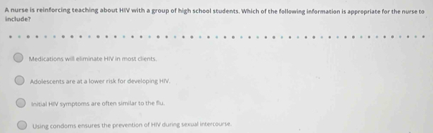 A nurse is reinforcing teaching about HIV with a group of high school students. Which of the following information is appropriate for the nurse to
include?
Medications will eliminate HIV in most clients.
Adolescents are at a lower risk for developing HIV.
Initial HIV symptoms are often similar to the flu.
Using condoms ensures the prevention of HIV during sexual intercourse.