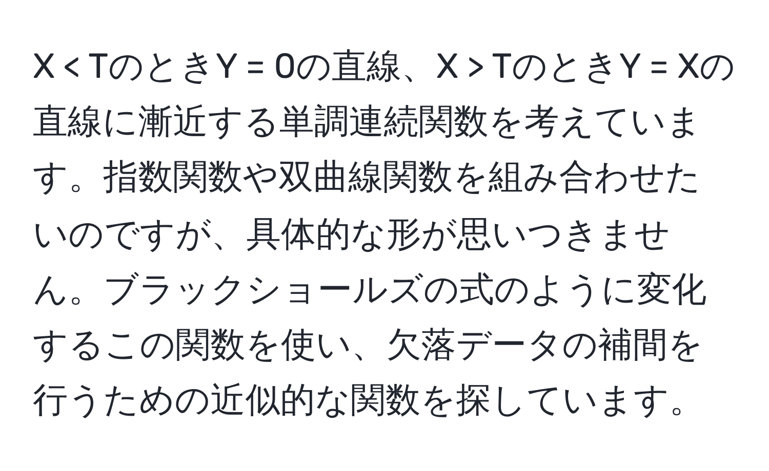 < TのときY = 0の直線、X > TのときY = Xの直線に漸近する単調連続関数を考えています。指数関数や双曲線関数を組み合わせたいのですが、具体的な形が思いつきません。ブラックショールズの式のように変化するこの関数を使い、欠落データの補間を行うための近似的な関数を探しています。