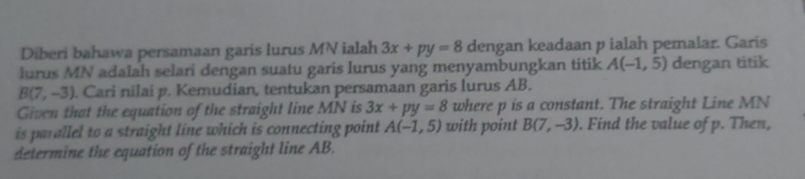 Diberi bahawa persamaan garis lurus MN ialah 3x+py=8 dengan keadaan p ialah pemalar. Garis 
lurus MN adalah selari dengan suatu garis lurus yang menyambungkan titik A(-1,5) dengan titik
B(7,-3). Cari nilai p. Kemudian, tentukan persamaan garis lurus AB. 
Given that the equation of the straight line MN is 3x+py=8 where p is a constant. The straight Line MN
is parallel to a straight line which is connecting point A(-1,5) with point B(7,-3). Find the value of p. Then, 
determine the equation of the straight line AB.