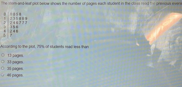 The stem-and-leaf plot below shows the number of pages each student in the class read the previous eveni
According to the plot, 75% of students read less than
13 pages.
33 pages.
35 pages.
46 pages.