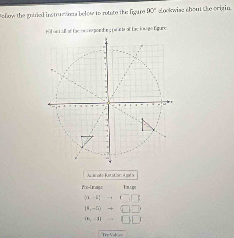 Follow the guided instructions below to rotate the figure 90° clockwise about the origin. 
Fill out all of the corresponding points of the image figure. 
Animate Rotation Again 
Pre-Image Image
(6,-5) (□ ,□ )
(8,-5) to □ ,□ )
(6,-3) to (□ ,□ )
Try Values