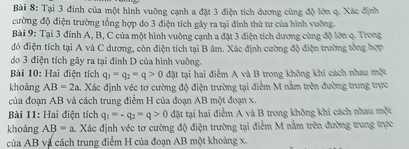 Tại 3 đinh của một hình vuông cạnh a đặt 3 điện tích dương cùng độ lớn q. Xác định 
cường độ điện trường tổng hợp do 3 điện tích gây ra tại đình thứ tư của hình vuỡng. 
Bài 9: Tại 3 đỉnh A, B, C của một hình vuông cạnh a đặt 3 điện tích dương cùng độ lớn q. Trong 
đó điện tích tại A và C dương, còn điện tích tại B âm. Xác định cường độ điện trường tổng hợp 
do 3 điện tích gây ra tại đỉnh D của hình vuông. 
Bài 10: Hai điện tích q_1=q_2=q>0 đặt tại hai điểm A và B trong không khí cách nhau một 
khoảng AB=2a 4. Xác định véc tơ cường độ điện trường tại điểm M nằm trên đường trung trực 
của đoạn AB và cách trung điểm H của đoạn AB một đoạn x. 
Bài 11: Hai điện tích q_1=-q_2=q>0 đặt tại hai điểm A và B trong không khí cách nhau một 
khoảng AB=a 1. Xác định véc tơ cường độ điện trường tại điễm M nằm trên đường trung trực 
của AB và cách trung điểm H của đoạn AB một khoảng x.