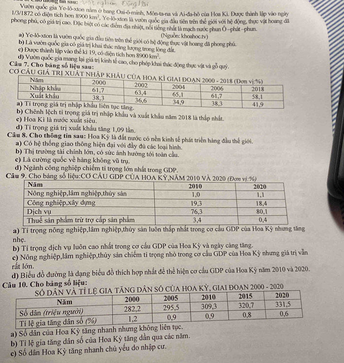 tong tn sau :
Vườn quốc gia Ye-lô-xton nằm ở bang Oai-ô-minh, Môn-ta-na và Ai-đa-hô của Hoa Kì. Được thành lập vào ngày
1/3/1872 có diện tích hơn 8900km^2 , Ye-lô-xton là vườn quốc gia đầu tiên trên thế giới với hệ động, thực vật hoang đã
phong phú, có giá trị cao. Đặc biệt có các điểm địa nhiệt, nổi tiếng nhất là mạch nước phun Ô -phát-phun.
(Nguồn: khoahoc.tv)
a) Ye-lô-xton là vườn quốc gia đầu tiên trên thế giới có hệ động thực vật hoang dã phong phú.
b) Là vườn quốc gia có giá trị khai thác năng lượng trong lòng đất
c) Được thành lập vào thế kỉ 19, có diện tích hơn 8900km^2.
d) Vườn quốc gia mang lại giá trị kinh tế cao, cho phép khai thác động thực vật và gỗ quý.
Câu 7. Cho bảng số liệu sau:
CƠ CÁU GIÁ TRị XUÁT NH
b) Chênh lệch tỉ trọng giá trị nhập khẩu và xuất khẩu năm 2018 là thấp nhất.
c) Hoa Kì là nước xuất siêu.
d) Tỉ trọng giá trị xuất khẩu tăng 1,09 lần.
Câu 8. Cho thông tin sau: Hoa Kỳ là đất nước có nền kinh tế phát triển hàng đầu thế giới.
a) Có hệ thống giao thông hiện đại với đầy đủ các loại hình.
b) Thị trường tài chính lớn, có sức ảnh hưởng tới toàn cầu.
c) Là cường quốc về hàng không vũ trụ.
d) Ngành công nghiệp chiếm tỉ trọng lớn nhất trong GDP.
Cầu 9. Cho bảng số liệu:CƠ CÁU GDP CÚA HOA KỲ,NĂM 2010
a) Tỉ trọng nông nghiệp,lâm nghiệp,thủy sản luôn thấp nhất trong cơ cấu GDP của Hoa Kỳ nhưng tăng
nhẹ.
b) Tỉ trọng dịch vụ luôn cao nhất trong cơ cấu GDP của Hoa Kỳ và ngày cảng tăng.
c) Nông nghiệp,lâm nghiệp,thủy sản chiếm tỉ trọng nhỏ trong cơ cấu GDP của Hoa Kỳ nhưng giá trị vẫn
rất lớn.
d) Biểu đồ đường là dạng biểu đồ thích hợp nhất đề thể hiện cơ cấu GDP của Hoa Kỳ năm 2010 và 2020.
Câu 10. Cho bảng số liệu:
NG DÂN SÓ CủA HOA KỲ, GIAI ĐOẠN 2000 - 2020
a) Số dân của Hoa Kỳ tăng nhanh nhưng không 
b) Tỉ lệ gia tăng dân số của Hoa Kỳ tăng dần qua các năm.
c) Số dân Hoa Kỳ tăng nhanh chủ yếu do nhập cư.