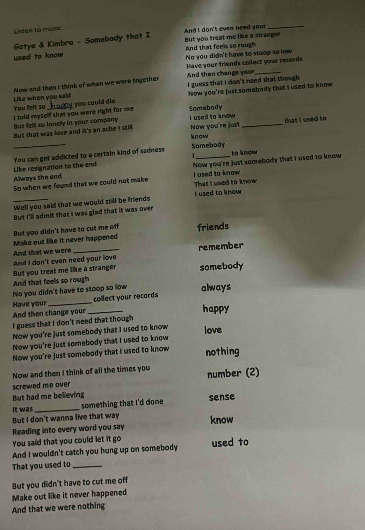 Listen to music 
Gotye & Kimbra - Somebody that I And I don't even need your_ 
But you treat me like a stranger 
used to know And that feels so rough 
No you didn't have to stoop so low 
Have your friends collect your records 
Now and then I think of when we were together And then change your_ 
Like when you said I guess that I don't need that though 
You felt so_ you could die Now you're just somebody that I used to know 
I told myself that you were right for me Somebody 
But felt so lonely in your company I used to know 
Now you're just 
But that was love and it's an ache I still _that I used to 
know 
_You can get addicted to a certain kind of sadness Somebody to know 
1 
Always the end Now you're just somebody that I used to know 
Like resignation to the end 
So when we found that we could not make I used to know 
That I used to know 
_Well you said that we would still be friends I used to know 
But I'll admit that I was glad that it was over 
But you didn't have to cut me off friends 
Make out like it never happened 
And that we were _remember 
And I don't even need your love 
But you treat me like a stranger somebody 
And that feels so rough 
No you didn't have to stoop so low 
always 
Have your _collect your records 
And then change your _happy 
I guess that I don't need that though 
Now you're just somebody that I used to know love 
Now you're just somebody that I used to know 
Now you're just somebody that I used to know nothing 
Now and then I think of all the times you 
number (2) 
screwed me over 
But had me believing 
It was _something that I'd done sense 
But I don't wanna live that way know 
Reading into every word you say 
You said that you could let it go 
And I wouldn't catch you hung up on somebody used to 
That you used to_ 
But you didn't have to cut me off 
Make out like it never happened 
And that we were nothing