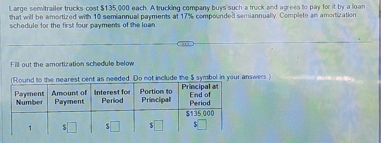 Large semitrailer trucks cost $135,000 each. A trucking company buys such a truck and agrees to pay for it by a loan 
that will be amortized with 10 semiannual payments at 17% compounded semiannually. Complete an amortization 
schedule for the first four payments of the loan. 
Fill out the amortization schedule below. 
t as needed. Do not include the $ symbol in your answers.)