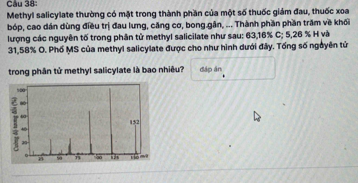 Methyl salicylate thường có mặt trong thành phần của một số thuốc giảm đau, thuốc xoa 
bóp, cao dán dùng điều trị đau lưng, căng cơ, bong.gân, ... Thành phần phần trăm về khối 
lượng các nguyên tố trong phân tử methyl salicilate như sau: 63,16% C; 5,26 % H và
31,58% O. Phổ MS của methyl salicylate được cho như hình dưới đây. Tổng số nguyên tử 
trong phân tử methyl salicylate là bao nhiêu? đáp án