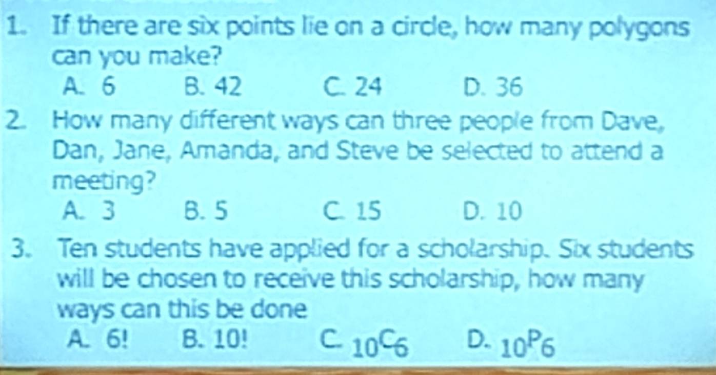 If there are six points lie on a circle, how many polygons
can you make?
A. 6 B. 42 C. 24 D. 36
2. How many different ways can three people from Dave,
Dan, Jane, Amanda, and Steve be selected to attend a
meeting?
A. 3 B. 5 C. 15 D. 10
3. Ten students have applied for a scholarship. Six students
will be chosen to receive this scholarship, how many
ways can this be done
A. 6! B. 10! C. _10C_6 D. _10P_6