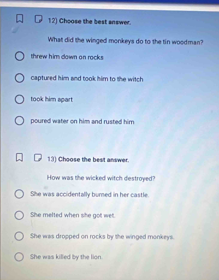 Choose the best answer.
What did the winged monkeys do to the tin woodman?
threw him down on rocks
captured him and took him to the witch
took him apart
poured water on him and rusted him
13) Choose the best answer.
How was the wicked witch destroyed?
She was accidentally burned in her castle.
She melted when she got wet.
She was dropped on rocks by the winged monkeys.
She was killed by the lion.