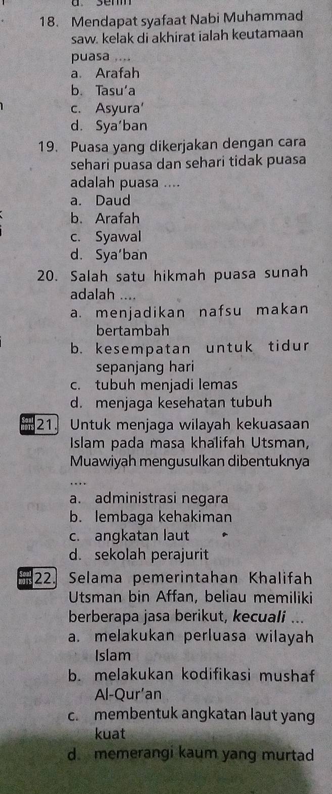 a semm
18. Mendapat syafaat Nabi Muhammad
saw. kelak di akhirat ialah keutamaan
puasa ....
a. Arafah
b. Tasu‘a
c. Asyura'
d. Sya'ban
19. Puasa yang dikerjakan dengan cara
sehari puasa dan sehari tidak puasa
adalah puasa ....
a. Daud
b. Arafah
c. Syawal
d. Sya'ban
20. Salah satu hikmah puasa sunah
adalah ....
a. menjadikan nafsu makan
bertambah
b. kesempatan untuk tidur
sepanjang hari
c. tubuh menjadi lemas
d. menjaga kesehatan tubuh
21. Untuk menjaga wilayah kekuasaan
Islam pada masa khalifah Utsman,
Muawiyah mengusulkan dibentuknya
a. administrasi negara
b. lembaga kehakiman
c. angkatan laut
d. sekolah perajurit
NOTS 22. Selama pemerintahan Khalifah
Utsman bin Affan, beliau memiliki
berberapa jasa berikut, kecuali ...
a. melakukan perluasa wilayah
Islam
b. melakukan kodifikasi mushaf
Al-Qur’an
c. membentuk angkatan laut yang
kuat
d memerangi kaum yang murtad