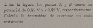 En la figura, los puntos A y B tienen un 
potencial de 0,85Vy-0,85V , respectivamente. 
Calcula la intensidad de corriente en cada 
resistencia.