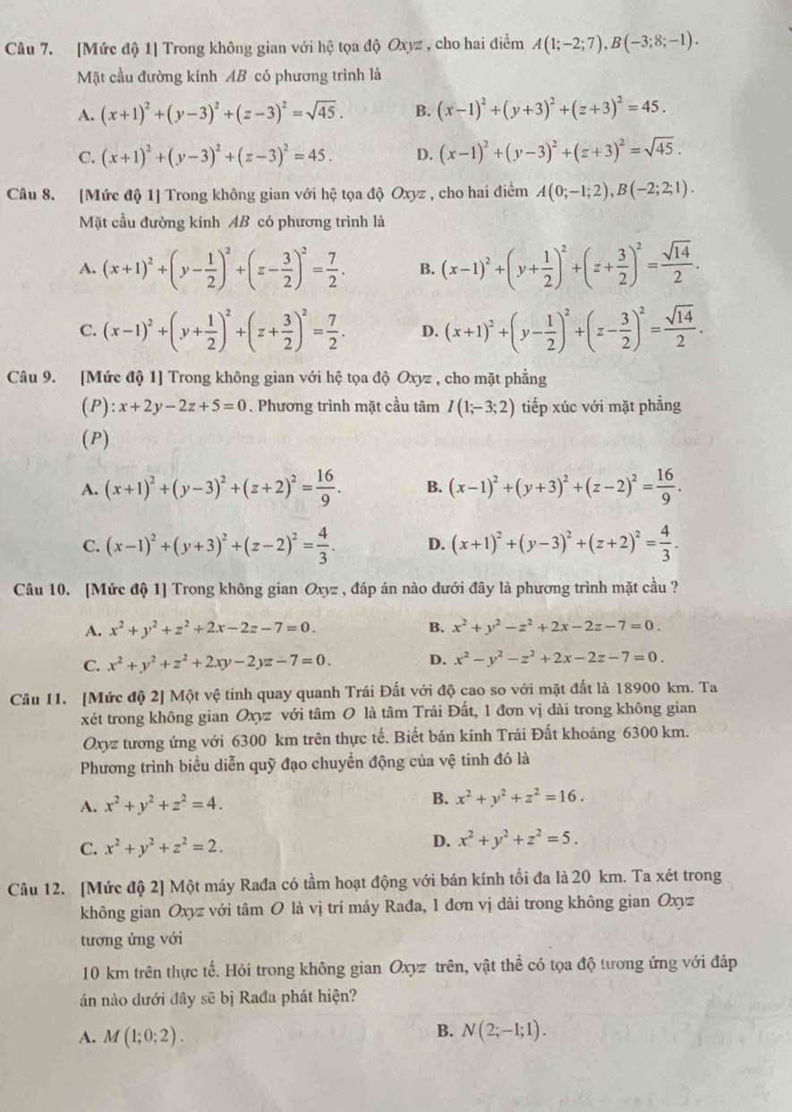 [Mức độ 1] Trong không gian với hệ tọa độ Oxyz , cho hai điểm A(1;-2;7),B(-3;8;-1).
Mặt cầu đường kính AB có phương trình là
A. (x+1)^2+(y-3)^2+(z-3)^2=sqrt(45). B. (x-1)^2+(y+3)^2+(z+3)^2=45.
C. (x+1)^2+(y-3)^2+(z-3)^2=45. D. (x-1)^2+(y-3)^2+(z+3)^2=sqrt(45).
Câu 8. [Mức độ 1] Trong không gian với hệ tọa độ Oxyz , cho hai điểm A(0;-1;2),B(-2;2;1).
Mặt cầu đường kính AB có phương trình là
A. (x+1)^2+(y- 1/2 )^2+(z- 3/2 )^2= 7/2 . B. (x-1)^2+(y+ 1/2 )^2+(z+ 3/2 )^2= sqrt(14)/2 .
C. (x-1)^2+(y+ 1/2 )^2+(z+ 3/2 )^2= 7/2 . D. (x+1)^2+(y- 1/2 )^2+(z- 3/2 )^2= sqrt(14)/2 .
Câu 9. [Mức độ 1] Trong không gian với hệ tọa độ Oxyz , cho mặt phẳng
(P): x+2y-2z+5=0. Phương trình mặt cầu tâm I(1;-3;2) tiếp xúc với mặt phẳng
(P)
A. (x+1)^2+(y-3)^2+(z+2)^2= 16/9 . B. (x-1)^2+(y+3)^2+(z-2)^2= 16/9 .
C. (x-1)^2+(y+3)^2+(z-2)^2= 4/3 . D. (x+1)^2+(y-3)^2+(z+2)^2= 4/3 .
Câu 10. [Mức độ 1] Trong không gian Oxyz , đáp án nào dưới đây là phương trình mặt cầu ?
A. x^2+y^2+z^2+2x-2z-7=0. B. x^2+y^2-z^2+2x-2z-7=0.
C. x^2+y^2+z^2+2xy-2yz-7=0. D. x^2-y^2-z^2+2x-2z-7=0.
Câu 11. [Mức độ 2] Một vệ tinh quay quanh Trái Đất với độ cao so với mặt đất là 18900 km. Ta
xét trong không gian Oxyz với tâm O là tâm Trái Đất, 1 đơn vị dài trong không gian
Oxyz tương ứng với 6300 km trên thực tế. Biết bán kính Trái Đất khoảng 6300 km.
Phương trình biểu diễn quỹ đạo chuyển động của vệ tinh đó là
A. x^2+y^2+z^2=4.
B. x^2+y^2+z^2=16.
C. x^2+y^2+z^2=2.
D. x^2+y^2+z^2=5.
Câu 12. [Mức độ 2] Một máy Rađa có tầm hoạt động với bán kính tối đa là 20 km. Ta xét trong
không gian Oxyz với tâm O là vị trí máy Rađa, 1 đơn vị dài trong không gian Oxyz
tương ứng với
10 km trên thực tế. Hỏi trong không gian Oxyz trên, vật thể có tọa độ tương ứng với đáp
án nào dưới đây sẽ bị Rađa phát hiện?
B.
A. M(1;0;2). N(2;-1;1).