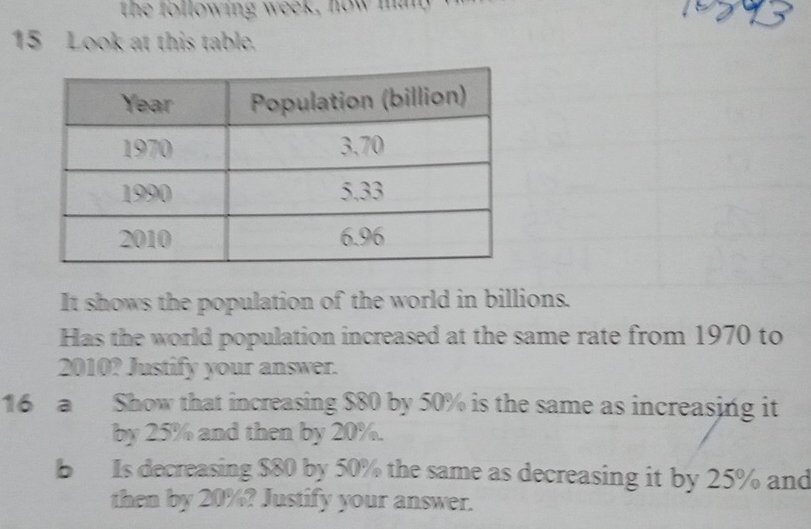 the following week, now man 
15 Look at this table. 
It shows the population of the world in billions. 
Has the world population increased at the same rate from 1970 to 
2010? Justify your answer. 
16 a Show that increasing $80 by 50% is the same as increasing it 
by 25% and then by 20%. 
b Is decreasing $80 by 50% the same as decreasing it by 25% and 
then by 20%? Justify your answer.