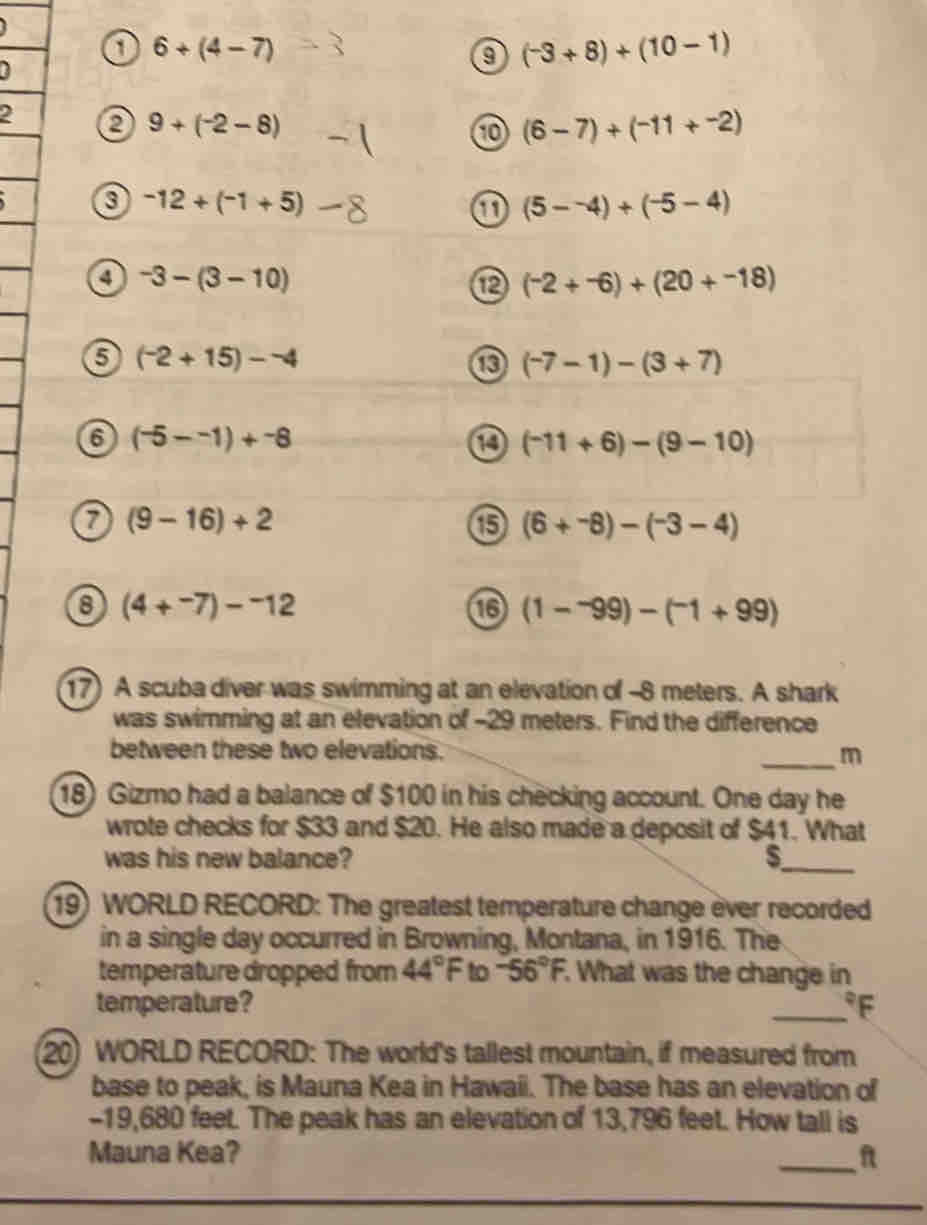 6+(4-7)
(-3+8)+(10-1)
2 0 9+(^-2-8)
(6-7)+(-11+-2)
a -12+(-1+5)
① (5--4)+(-5-4)
a -3-(3-10)
(^-2+^-6)+(20+^-18)
(^-2+15)-^-4
(-7-1)-(3+7)
6 (-5--1)+-8
14 (^-11+6)-(9-10)
a (9-16)+2
(6+^-8)-(^-3-4)
8 (4+^-7)-^-12
1 (1-^-99)-(^-1+99)
17) A scuba diver was swimming at an elevation of -8 meters. A shark 
was swimming at an elevation of -29 meters. Find the difference 
between these two elevations. 
_m 
18) Gizmo had a balance of $100 in his checking account. One day he 
wrote checks for $33 and $20. He also made a deposit of $41. What 
was his new balance? S_ 
19) WORLD RECORD: The greatest temperature change èver recorded 
in a single day occurred in Browning, Montana, in 1916. The 
temperature dropped from 44°F to -56°F. What was the change in 
temperature? _ °F
20) WORLD RECORD: The world's tallest mountain, if measured from 
base to peak, is Mauna Kea in Hawaii. The base has an elevation of
-19,680 feet. The peak has an elevation of 13,796 feet. How tall is 
Mauna Kea? _f