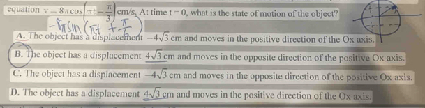 equation v=8π cos (π t- π /3 )cm/s, . At time t=0 , what is the state of motion of the object?
A. The object has a displacement -4sqrt(3)cm and moves in the positive direction of the
B. The object has a displacement 4sqrt(3)cm and moves in the opposite direction of the positive Ox axis.
C. The object has a displacement -4sqrt(3)cm and moves in the opposite direction of the positive Ox axis.
D. The object has a displacement 4sqrt(3)cm and moves in the positive direction of the Ox axis.