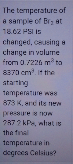 The temperature of 
a sample of Br_2 at
18.62 PSI is 
changed, causing a 
change in volume 
from 0.7226m^3 to
8370cm^3. If the 
starting 
temperature was
873 K, and its new 
pressure is now
287.2 kPa, what is 
the final 
temperature in 
degrees Celsius?