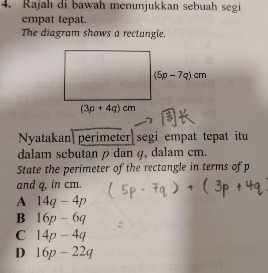 Rajah di bawah menunjukkan sebuah segi
empat tepat.
The diagram shows a rectangle.
Nyatakan perimeter segi empat tepat itu
dalam sebutan p dan q, dalam cm.
State the perimeter of the rectangle in terms of p
and q, in cm.
A 14q-4p
B 16p-6q
C 14p-4q
D 16p-22q