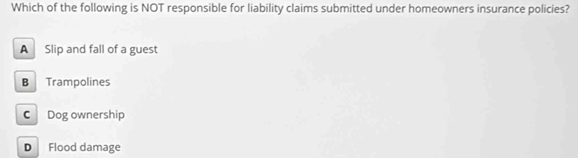 Which of the following is NOT responsible for liability claims submitted under homeowners insurance policies?
A Slip and fall of a guest
B Trampolines
C Dog ownership
D Flood damage