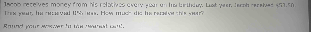 Jacob receives money from his relatives every year on his birthday. Last year, Jacob received $53.50. 
This year, he received 0% less. How much did he receive this year? 
Round your answer to the nearest cent.