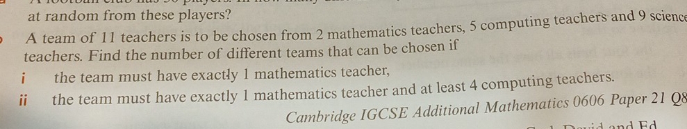 at random from these players? 
A team of 11 teachers is to be chosen from 2 mathematics teachers, 5 computing teachers and 9 science 
teachers. Find the number of different teams that can be chosen if 
i the team must have exactly 1 mathematics teacher, 
ii the team must have exactly 1 mathematics teacher and at least 4 computing teachers. 
Cambridge IGCSE Additional Mathematics 0606 Paper 21 Q8