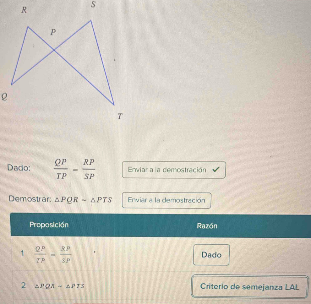 Dado:  QP/TP = RP/SP  Enviar a la demostración 
Demostrar: △ PQRsim △ PTS Enviar a la demostración 
Proposición Razón 
1  QP/TP = RP/SP  Dado 
2 △ PQRsim △ PTS Criterio de semejanza LAL