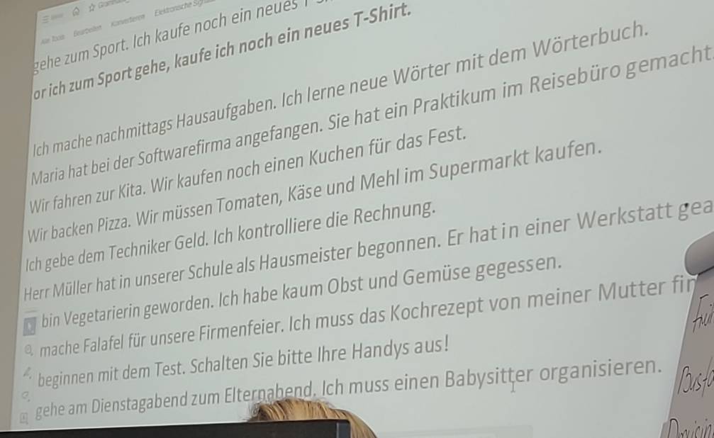 Ó A Gami 
= 
e loon Bearbeilen Konverteren Eiektronische S 
gehe zum Sport. Ich kaufe noch ein n e 
or ich zum Sport gehe, kaufe ich noch ein neues T-Shirt. 
sich mache nachmittags Hausaufgaben. Ich lerne neue Wörter mit dem Wörterbuch 
Maria hat bei der Softwarefirma angefangen. Sie hat ein Praktikum im Reisebüro gemacht 
Wir fahren zur Kita. Wir kaufen noch einen Kuchen für das Fest. 
Wir backen Pizza. Wir müssen Tomaten, Käse und Mehl im Supermarkt kaufen. 
Ich gebe dem Techniker Geld. Ich kontrolliere die Rechnung. 
Herr Müller hat in unserer Schule als Hausmeister begonnen. Er hat in einer Werkstatt gea 
bin Vegetarierin geworden. Ich habe kaum Obst und Gemüse gegessen. 
a mache Falafel für unsere Firmenfeier. Ich muss das Kochrezept von meiner Mutter fin 
beginnen mit dem Test. Schalten Sie bitte Ihre Handys aus! 
gehe am Dienstagabend zum Elternabend. Ich muss einen Babysitter organisieren.