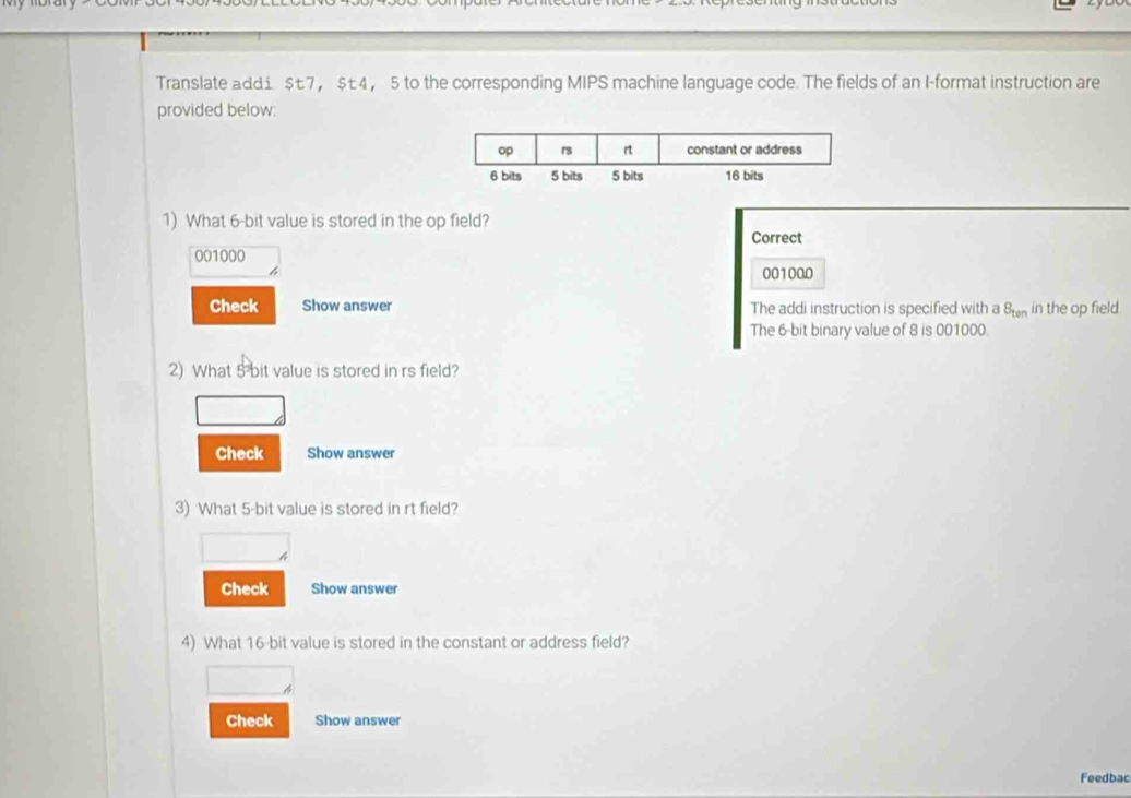 Translate addi $t7， $t4 ， 5 to the corresponding MIPS machine language code. The fields of an I-format instruction are 
provided below: 
1) What 6 -bit value is stored in the op field? 
Correct
001000
4 001000
Check Show answer The addi instruction is specified with a 8_ten in the op field 
The 6-bit binary value of 8 is 001000. 
2) What 5 bit value is stored in rs field? 
Check Show answer 
3) What 5 -bit value is stored in rt field? 
Check Show answer 
4) What 16 -bit value is stored in the constant or address field? 
4 
Check Show answer 
Feedbac