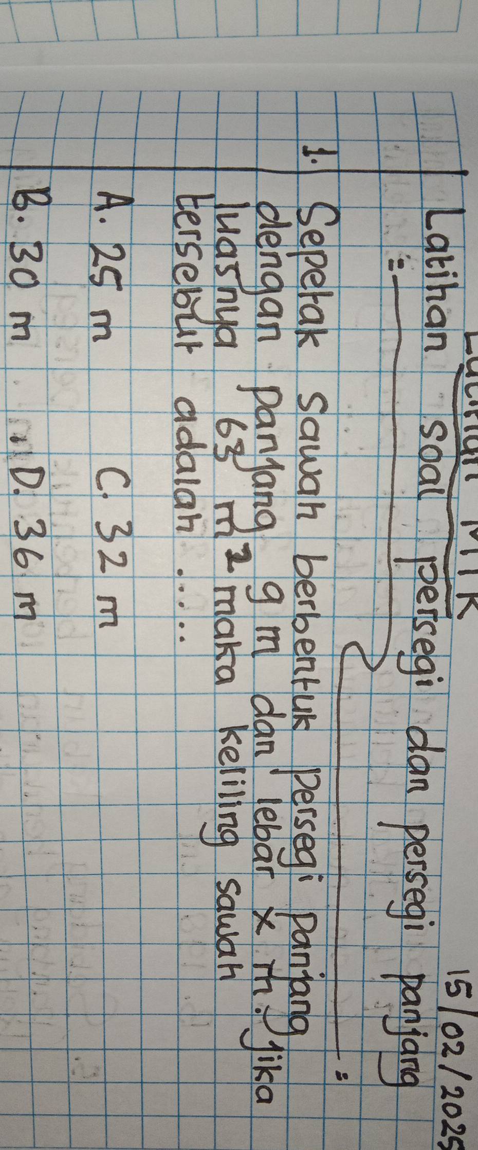 15102/2025
Latihan soal peisegi dan persegi panjang
1. Sepetak sawah berbentuk perseg: panjang
dengan panjang g m dan lebar x m. Jika
luasnya 63m^2 maka keliling sawar
tersebur adalah. . . . .
A. 25 m C. 32 m
B. 30 m D. 36 m