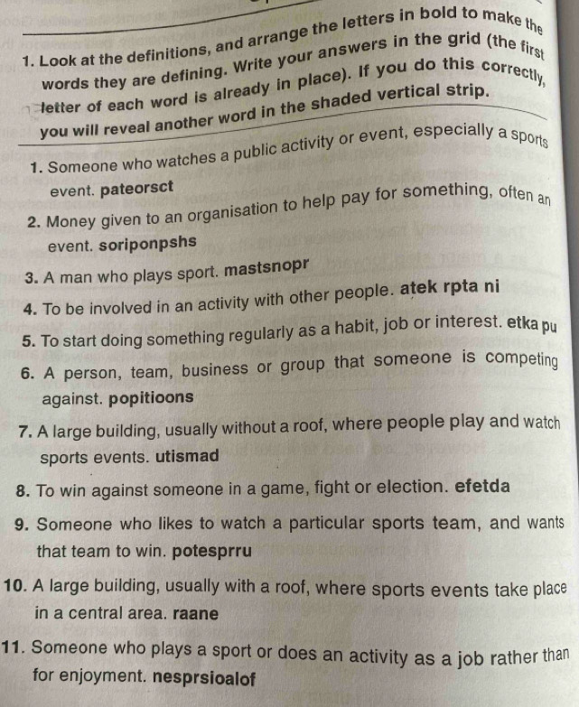 Look at the definitions, and arrange the letters in bold to make the 
words they are defining. Write your answers in the grid (the firs 
letter of each word is already in place). If you do this correctly, 
you will reveal another word in the shaded vertical strip. 
1. Someone who watches a public activity or event, especially a sports 
event. pateorsct 
2. Money given to an organisation to help pay for something, often an 
event. soriponpshs 
3. A man who plays sport. mastsnopr 
4. To be involved in an activity with other people. atek rpta ni 
5. To start doing something regularly as a habit, job or interest. etka pu 
6. A person, team, business or group that someone is competing 
against. popitioons 
7. A large building, usually without a roof, where people play and watch 
sports events. utismad 
8. To win against someone in a game, fight or election. efetda 
9. Someone who likes to watch a particular sports team, and wants 
that team to win. potesprru 
10. A large building, usually with a roof, where sports events take place 
in a central area. raane 
11. Someone who plays a sport or does an activity as a job rather than 
for enjoyment. nesprsioalof