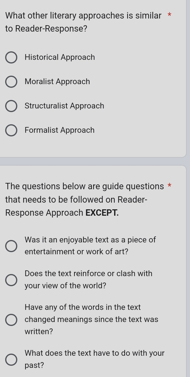 What other literary approaches is similar *
to Reader-Response?
Historical Approach
Moralist Approach
Structuralist Approach
Formalist Approach
The questions below are guide questions *
that needs to be followed on Reader-
Response Approach EXCEPT.
Was it an enjoyable text as a piece of
entertainment or work of art?
Does the text reinforce or clash with
your view of the world?
Have any of the words in the text
changed meanings since the text was
written?
What does the text have to do with your
past?