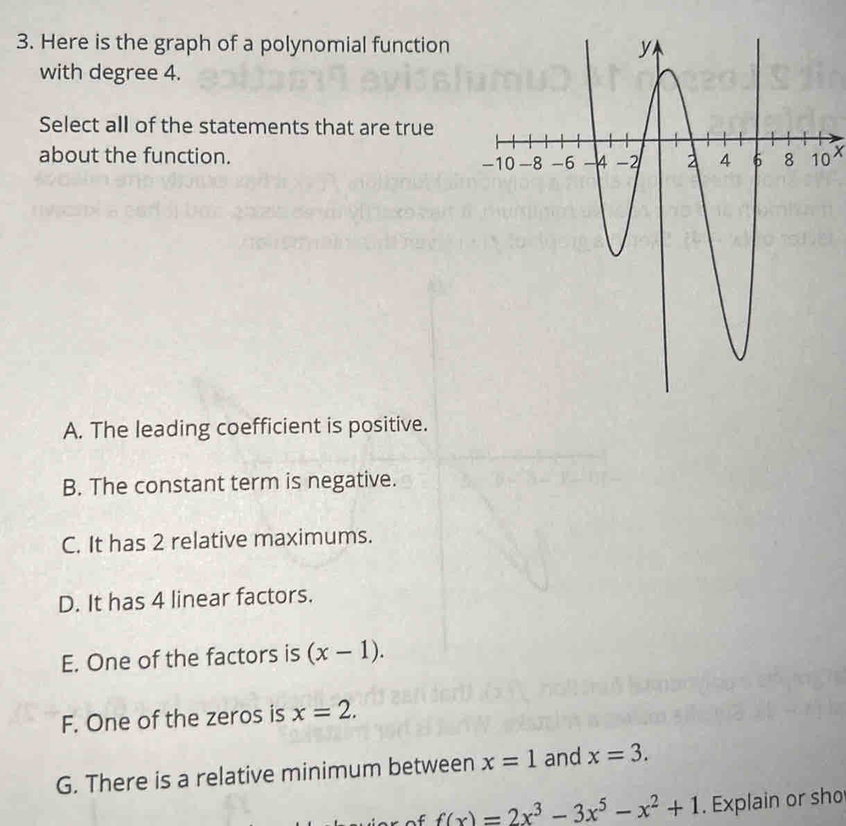 Here is the graph of a polynomial function
with degree 4.
Select all of the statements that are true
about the function. 0 X
A. The leading coefficient is positive.
B. The constant term is negative.
C. It has 2 relative maximums.
D. It has 4 linear factors.
E. One of the factors is (x-1).
F. One of the zeros is x=2.
G. There is a relative minimum between x=1 and x=3.
f(x)=2x^3-3x^5-x^2+1. Explain or sho