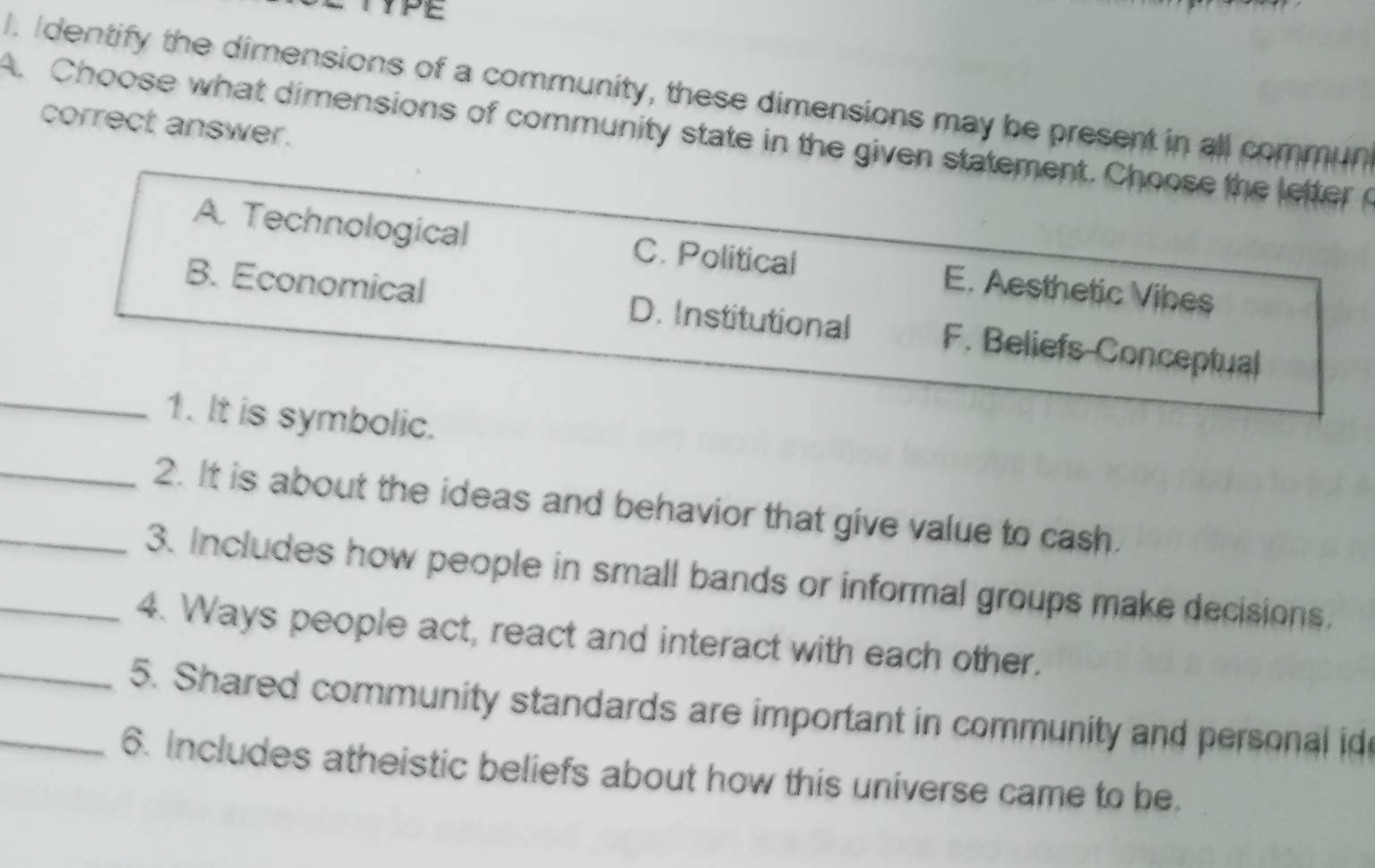 YPE
l. Identify the dimensions of a community, these dimensions may be present in all commun
correct answer.
A. Choose what dimensions of community state in the given statement. Choose the letter o
A. Technological C. Political E. Aesthetic Vibes
B. Economical D. Institutional F. Beliefs-Conceptual
_1. It is symbolic.
_2. It is about the ideas and behavior that give value to cash.
_3. Includes how people in small bands or informal groups make decisions.
_4. Ways people act, react and interact with each other.
_5. Shared community standards are important in community and personal id
_6. Includes atheistic beliefs about how this universe came to be.