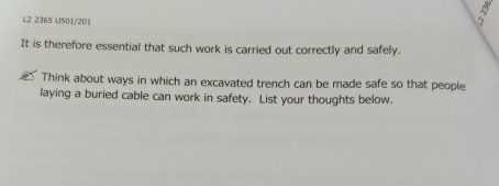 L2 2365 U501/201 
It is therefore essential that such work is carried out correctly and safely. 
Think about ways in which an excavated trench can be made safe so that people 
laying a buried cable can work in safety. List your thoughts below.