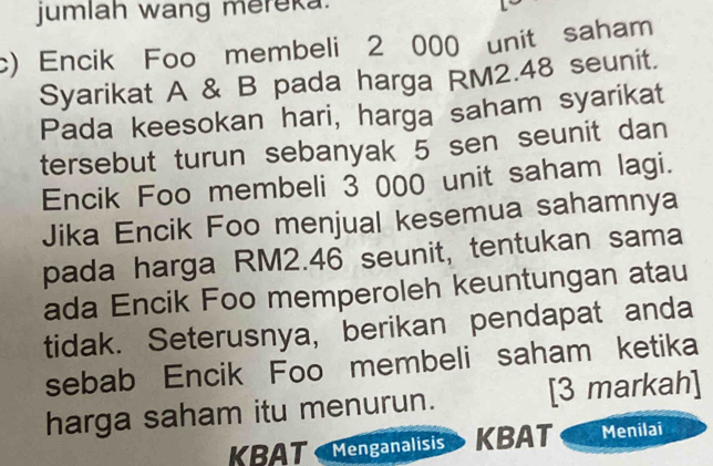 jumlah wang mereka. 
c) Encik Foo membeli 2 000 unit saham 
Syarikat A & B pada harga RM2.48 seunit. 
Pada keesokan hari, harga saham syarikat 
tersebut turun sebanyak 5 sen seunit dan 
Encik Foo membeli 3 000 unit saham lagi. 
Jika Encik Foo menjual kesemua sahamnya 
pada harga RM2.46 seunit, tentukan sama 
ada Encik Foo memperoleh keuntungan atau 
tidak. Seterusnya, berikan pendapat anda 
sebab Encik Foo membeli saham ketika 
harga saham itu menurun. [3 markah] 
KBAT Menganalisis KBAT Menilai