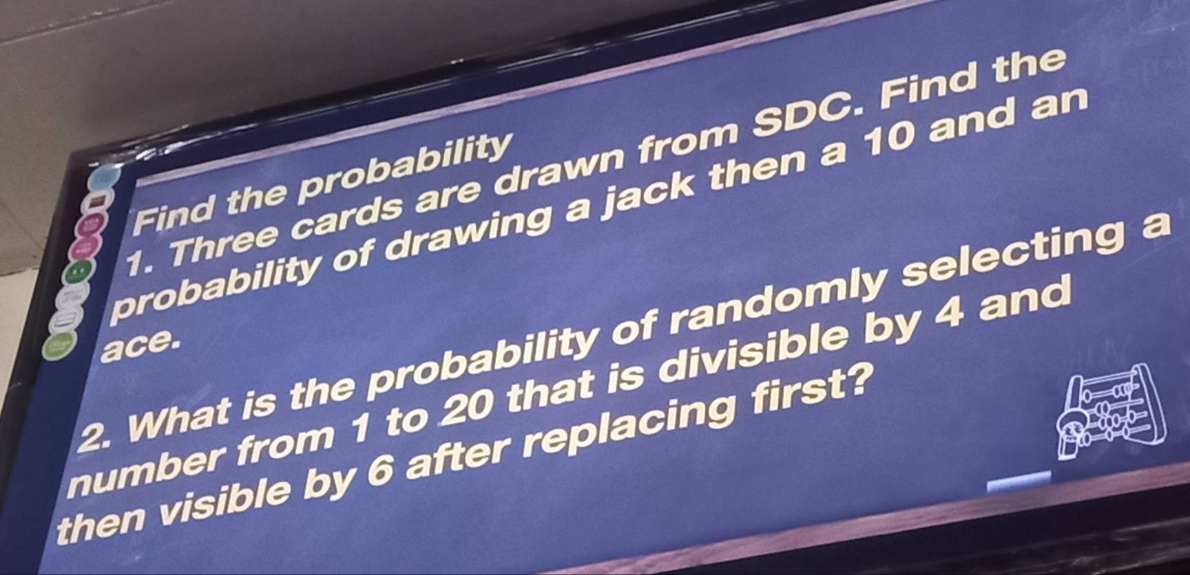 Three cards are drawn from SDC. Find the 
Find the probability 
probability of drawing a jack then a 10 and an
2. What is the probability of randomly selecting a 
ace. 
number from 1 to 20 that is divisible by 4 and 
then visible by 6 after replacing first?