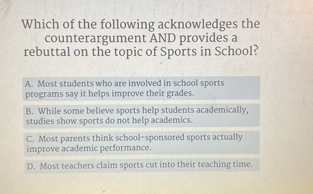 Which of the following acknowledges the
counterargument AND provides a
rebuttal on the topic of Sports in School?
A. Most students who are involved in school sports
programs say it helps improve their grades.
B. While some believe sports help students academically,
studies show sports do not help academics.
C. Most parents think school-sponsored sports actually
improve academic performance.
D. Most teachers claim sports cut into their teaching time.