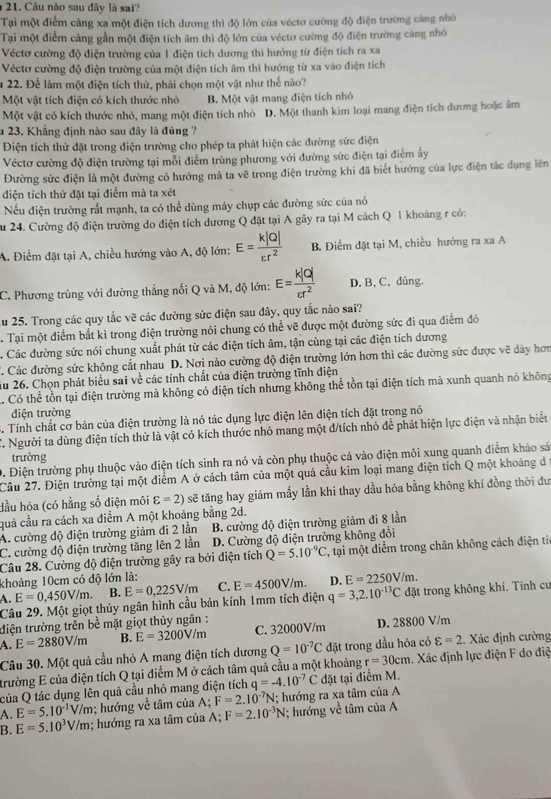 Câu nào sau đây là sai?
Tại một điểm càng xa một điện tích dương thì độ lớn của véctơ cường độ điện trường càng nhỏ
Tại một điểm càng gần một điện tích âm thì độ lớn của véctơ cường độ điện trường cảng nhỏ
Véctơ cường độ điện trường của 1 điện tích dương thì hướng từ điện tích ra xa
Véctơ cường độ điện trường của một điện tích âm thì hướng từ xa vào điện tích
u 22. Để làm một điện tích thử, phải chọn một vật như thế nào?
Một vật tích điện có kích thước nhỏ B. Một vật mang điện tích nhỏ
Một vật có kích thước nhỏ, mang một điện tích nhỏ D. Một thanh kim loại mang điện tích dương hoặc âm
u 23. Khẳng định nào sau đây là đúng ?
Điện tích thử đặt trong điện trường cho phép ta phát hiện các đường sức điện
Véctơ cường độ điện trường tại mỗi điểm trùng phương với đường sức điện tại điểm ấy
Đường sức điện là một đường có hướng mà ta vẽ trong điện trường khi đã biết hướng của lực điện tác dụng lên
điện tích thử đặt tại điểm mà ta xét
Nếu điện trường rất mạnh, ta có thể dùng máy chụp các đường sức của nó
Su 24. Cường độ điện trường do điện tích dương Q đặt tại A gây ra tại M cách Q 1 khoảng r có:
A. Điểm đặt tại A, chiều hướng vào A, độ lớn: E= k|Q|/varepsilon r^2  B. Điểm đặt tại M, chiều hướng ra xa A
C. Phương trùng với đường thẳng nối Q và M, độ lớn: E= k|Q|/varepsilon r^2  D. B, C, dúng.
ău 25. Trong các quy tắc vẽ các đường sức điện sau đây, quy tắc nào sai?
Tại một điểm bất kì trong điện trường nói chung có thể vẽ được một đường sức đi qua điểm đó
. Các đường sức nói chung xuất phát từ các điện tích âm, tận cùng tại các điện tích dương
. Các đường sức không cắt nhau D. Nơi nào cường độ điện trường lớn hơn thì các đường sức được vẽ dày hơm
ău 26. Chọn phát biểu sai về các tính chất của điện trường tĩnh điện. Có thể tồn tại điện trường mà không có điện tích nhưng không thể tồn tại điện tích mà xunh quanh nó không
điện trường
3. Tính chất cơ bản của điện trường là nó tác dụng lực điện lên điện tích đặt trong nó
'. Người ta dùng điện tích thử là vật có kích thước nhỏ mang một đ/tích nhỏ để phát hiện lực điện và nhận biết
trường
0. Điện trường phụ thuộc vào điện tích sinh ra nó và còn phụ thuộc cả vào điện môi xung quanh điểm khảo sát
Câu 27. Điện trường tại một điểm A ở cách tâm của một quả cầu kim loại mang điện tích Q một khoảng d
Hầu hỏa (có hằng số điện môi varepsilon =2) sẽ tăng hay giảm mấy lần khi thay dầu hỏa bằng không khí đồng thời đư
quả cầu ra cách xa điểm A một khoảng bằng 2d.
A. cường độ điện trường giảm đi 2 lần B. cường độ điện trường giảm đi 8 lần
C. cường độ điện trường tăng lên 2 lần  D. Cường độ điện trường không đổi
Câu 28. Cường độ điện trường gây ra bởi điện tích Q=5.10^(-9)C , tại một điểm trong chân không cách điện tíc
khoảng 10cm có độ lớn là: D. E=2250V/m.
A. E=0,450V/m. B. E=0,225V/m C. E=4500V/m.
Câu 29. Một giọt thủy ngân hình cầu bán kính 1mm tích điện q=3,2.10^(-13)C đặt trong không khí. Tính cư
điện trường trên bề mặt giọt thủy ngân :
A. E=2880V/m B. E=3200V/m C. 32000V/m D. 28800 V/m
Câu 30. Một quả cầu nhỏ A mang điện tích dương Q=10^(-7)C đặt trong dầu hỏa có varepsilon =2. Xác định cường
trường E của điện tích Q tại điểm M ở cách tâm quả cầu a một khoảng r=30cm. Xác định lực điện F do điệ
của Q tác dụng lên quả cầu nhỏ mang điện tích q=-4.10^(-7)C đặt tại điểm M.
A. E=5.10^(-1)V/m; hướng về tâm của A; F=2.10^(-7)N; hướng ra xa tâm của A
B. E=5.10^3V/m; hướng ra xa tâm của A; F=2.10^(-3)N; hướng về tâm của A
