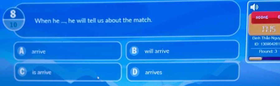 8
10 When he ..., he will tell us about the match. SCORE I
17:15
Đinh Thảo Ngư
ID: 130904281
arrive will arrive Round: 3
is arrive arrives