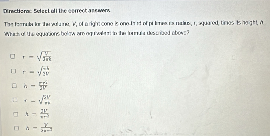 Directions: Select all the correct answers.
The formula for the volume, V, of a right cone is one-third of pi times its radius, r, squared, times its height, h.
Which of the equations below are equivalent to the formula described above?
r=sqrt(frac V)3π h
r=sqrt(frac π h)3V
h= π r^2/3V 
r=sqrt(frac 3V)π h
h= 3V/π r^2 
h= V/3π r^2 