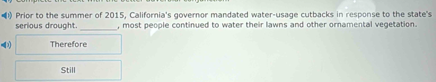 ) Prior to the summer of 2015, California's governor mandated water-usage cutbacks in response to the state's 
serious drought. _, most people continued to water their lawns and other ornamental vegetation. 
Therefore 
Still