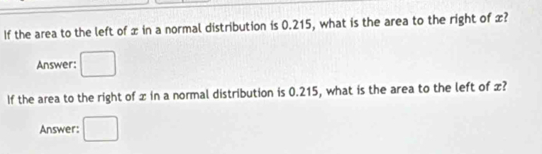 If the area to the left of x in a normal distribution is 0.215, what is the area to the right of x? 
Answer: 
If the area to the right of x in a normal distribution is 0.215, what is the area to the left of x? 
Answer: