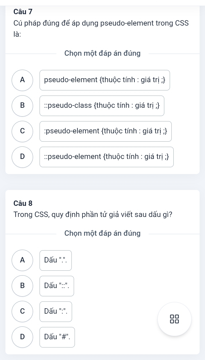 Cú pháp đúng để áp dụng pseudo-element trong CSS
là:
Chọn một đáp án đúng
A pseudo-element thuộc tính : giá trị ;
B ::pseudo-class thuộc tính : giá trị ;
C :pseudo-element thuộc tính : giá trị ;
D ::pseudo-element thuộc tính : giá trị ;
Câu 8
Trong CSS, quy định phần tử giả viết sau dấu gì?
Chọn một đáp án đúng
A Dấu ".".
B Dấu "::".
C Dấu ":".
D Dấu "#".