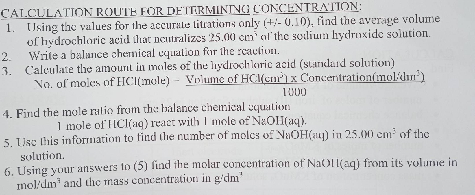 CALCULATION ROUTE FOR DETERMINING CONCENTRATION: 
1. Using the values for the accurate titrations only (+/-0.10) , find the average volume 
of hydrochloric acid that neutralizes 25.00cm^3 of the sodium hydroxide solution. 
2. Write a balance chemical equation for the reaction. 
3. Calculate the amount in moles of the hydrochloric acid (standard solution) 
No. of moles of HCl(mole)=_ Volumeo  (HCl(cm^3)* Concentration(mol/dm^3))/1000 
4. Find the mole ratio from the balance chemical equation
1 mole of HCl(aq) react with 1 mole of NaOH(aq). 
5. Use this information to find the number of moles of NaOH(aq) in 25.00cm^3 of the 
solution. 
6. Using your answers to (5) find the molar concentration of NaOH(aq) from its volume in
mol/dm^3 and the mass concentration in g/dm^3