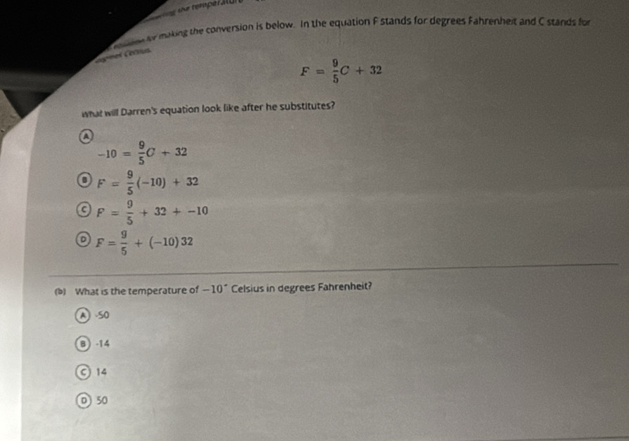 the temperalu 
ne for making the conversion is below. In the equation F stands for degrees Fahrenheit and C stands for
nes Corsus
F= 9/5 C+32
what will Darren's equation look like after he substitutes?
A
-10= 9/5 C+32
F= 9/5 (-10)+32
c F= 9/5 +32+-10
F= g/5 +(-10)32
(b) What is the temperature of -10^(·) Celsius in degrees Fahrenheit?
A SO
B -14
© 14
D 50