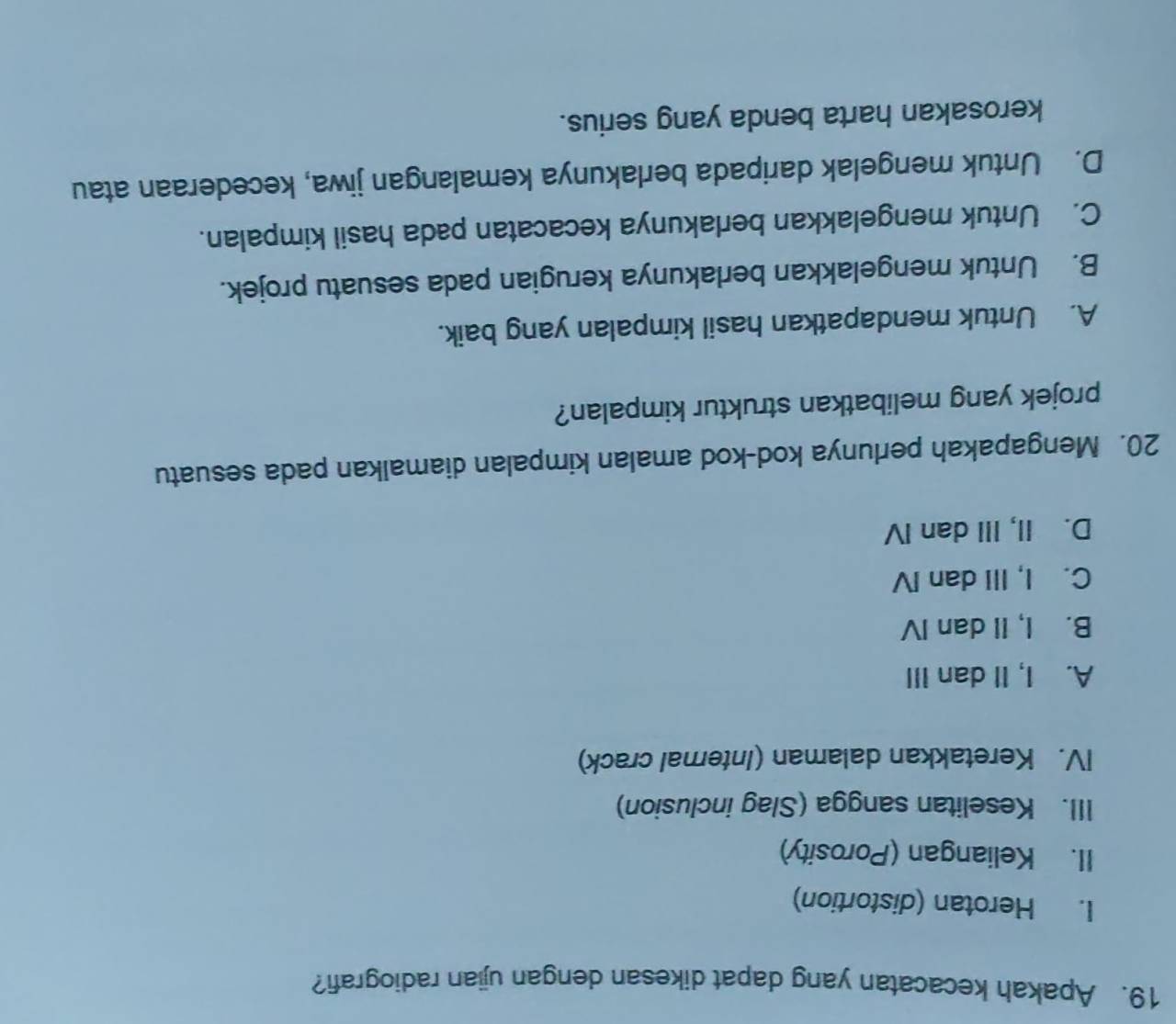 Apakah kecacatan yang dapat dikesan dengan ujian radiografi?
I. Herotan (distortion)
II. Keliangan (Porosity)
III. Keselitan sangga (Slag inclusion)
IV. Keretakkan dalaman (Internal crack)
A. I, II dan III
B. I, II dan IV
C. I, III dan IV
D. II, III dan IV
20. Mengapakah perlunya kod-kod amalan kimpalan diamalkan pada sesuatu
projek yang melibatkan struktur kimpalan?
A. Untuk mendapatkan hasil kimpalan yang baik.
B. Untuk mengelakkan berlakunya kerugian pada sesuatu projek.
C. Untuk mengelakkan berlakunya kecacatan pada hasil kimpalan.
D. Untuk mengelak daripada berlakunya kemalangan jiwa, kecederaan atau
kerosakan harta benda yang serius.