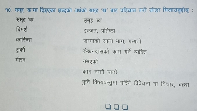 १0. समूह 'क'मा दिइएका शब्दको अर्थको समूह 'ख' बाट पहिचान गरी जोडा मिलाउन्होस् :
समूह ‘क' समूह 'ख’
विमर्श इज्जत, प्रतिष्ठा
कारिन्दा जग्गाको सानो भाग, फगटो
पुर्को लेखनदासको काम गर्ने व्यक्ति
गौरव नभएको
काम नगर्ने मान्छे
कुनै विषयवस्तुमा गरिने विवेचना वा विचार, बहस