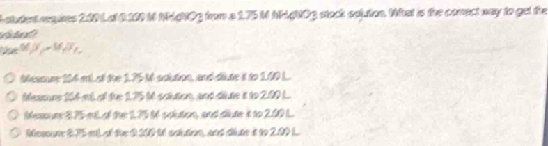 student requnes 200 Lat 0100 M NMgNOg from a 1.75 M AHANOg stock spiution. Wat is the comect way to get the 
i a 
te IF_ ∠ ASE a 
Meamce 104 ant of the 1.75 tt scttion, and diute it to 1.00 L. 
Messune 164 mL al the 175 tt catution, and dute it to 2.00 L. 
Measure 275 aL of the 1.75 M colton, and sute it to 2.00 L
Measure 2.75 at at the 0 200 tt calution, and diute it to 2.00 (